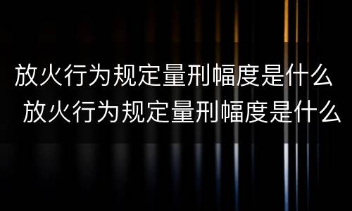 放火行为规定量刑幅度是什么 放火行为规定量刑幅度是什么意思