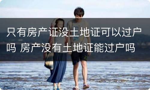 只有房产证没土地证可以过户吗 房产没有土地证能过户吗