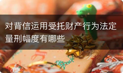 对背信运用受托财产行为法定量刑幅度有哪些