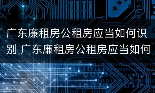 广东廉租房公租房应当如何识别 广东廉租房公租房应当如何识别房产证
