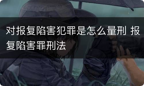 对报复陷害犯罪是怎么量刑 报复陷害罪刑法