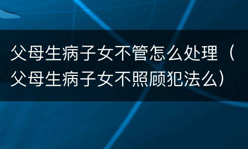 父母生病子女不管怎么处理（父母生病子女不照顾犯法么）