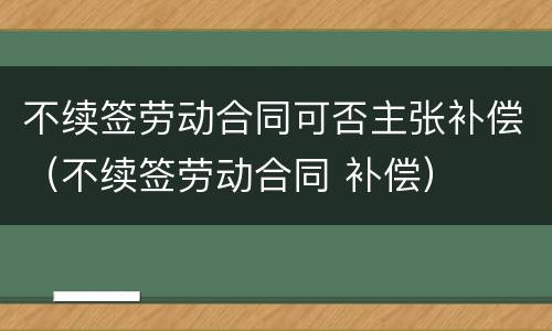 不续签劳动合同可否主张补偿（不续签劳动合同 补偿）