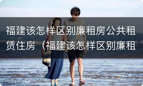 福建该怎样区别廉租房公共租赁住房（福建该怎样区别廉租房公共租赁住房和住房）