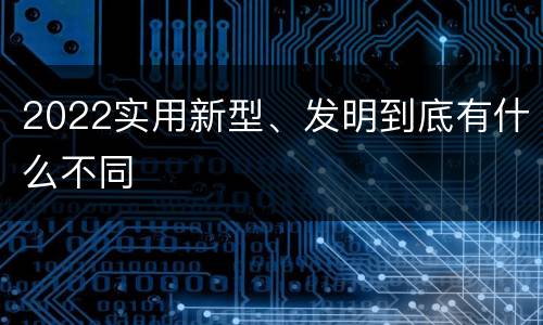 2022实用新型、发明到底有什么不同