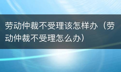 劳动仲裁不受理该怎样办（劳动仲裁不受理怎么办）