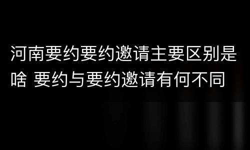 河南要约要约邀请主要区别是啥 要约与要约邀请有何不同