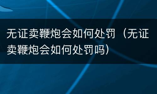 无证卖鞭炮会如何处罚（无证卖鞭炮会如何处罚吗）