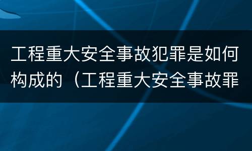 工程重大安全事故犯罪是如何构成的（工程重大安全事故罪是单位犯罪吗）