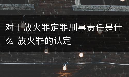 对于放火罪定罪刑事责任是什么 放火罪的认定