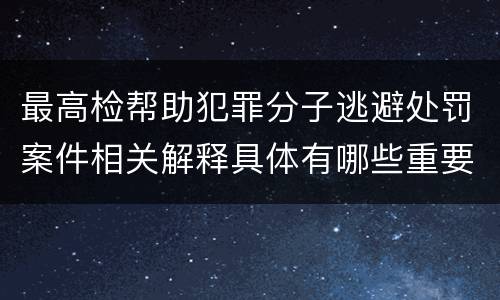 最高检帮助犯罪分子逃避处罚案件相关解释具体有哪些重要内容