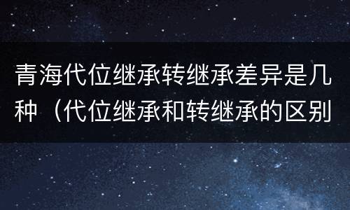 青海代位继承转继承差异是几种（代位继承和转继承的区别和联系）