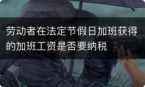 劳动者在法定节假日加班获得的加班工资是否要纳税