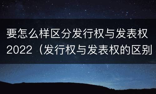 要怎么样区分发行权与发表权2022（发行权与发表权的区别）