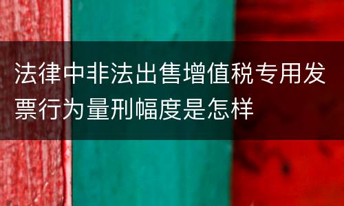 法律中非法出售增值税专用发票行为量刑幅度是怎样