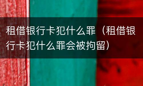 租借银行卡犯什么罪（租借银行卡犯什么罪会被拘留）