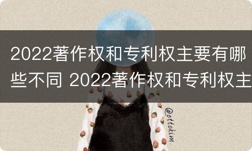 2022著作权和专利权主要有哪些不同 2022著作权和专利权主要有哪些不同之处