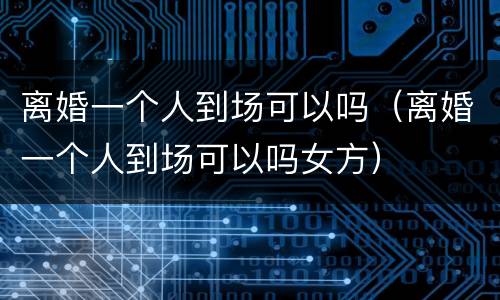 离婚一个人到场可以吗（离婚一个人到场可以吗女方）
