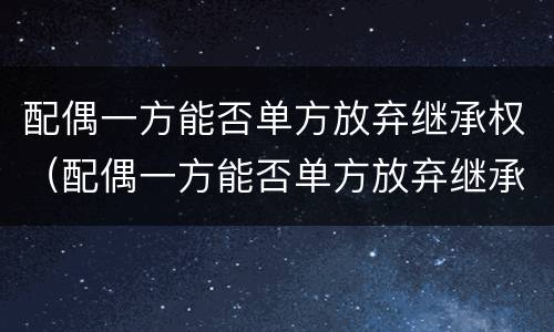 配偶一方能否单方放弃继承权（配偶一方能否单方放弃继承权房产）