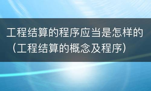 工程结算的程序应当是怎样的（工程结算的概念及程序）