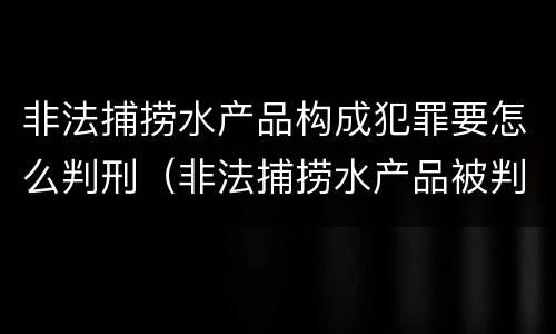 非法捕捞水产品构成犯罪要怎么判刑（非法捕捞水产品被判刑）