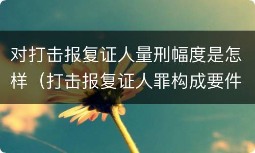 对打击报复证人量刑幅度是怎样（打击报复证人罪构成要件）