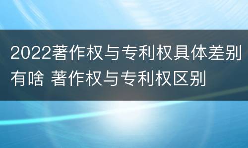2022著作权与专利权具体差别有啥 著作权与专利权区别