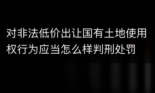对非法低价出让国有土地使用权行为应当怎么样判刑处罚