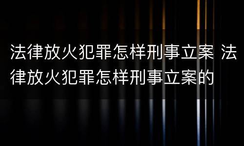 法律放火犯罪怎样刑事立案 法律放火犯罪怎样刑事立案的