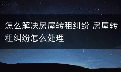 怎么解决房屋转租纠纷 房屋转租纠纷怎么处理