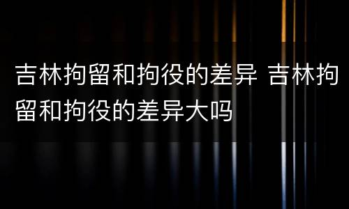 吉林拘留和拘役的差异 吉林拘留和拘役的差异大吗