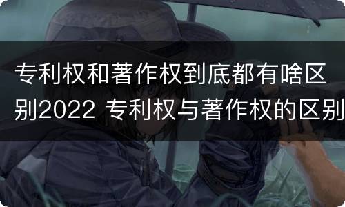专利权和著作权到底都有啥区别2022 专利权与著作权的区别与联系