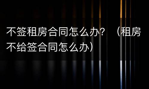 不签租房合同怎么办？（租房不给签合同怎么办）