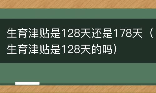 生育津贴是128天还是178天（生育津贴是128天的吗）
