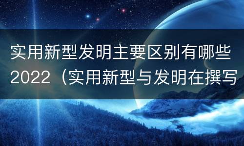 实用新型发明主要区别有哪些2022（实用新型与发明在撰写时有区别吗）