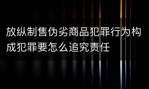 放纵制售伪劣商品犯罪行为构成犯罪要怎么追究责任