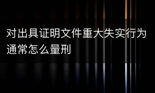 对出具证明文件重大失实行为通常怎么量刑