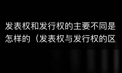 发表权和发行权的主要不同是怎样的（发表权与发行权的区别）