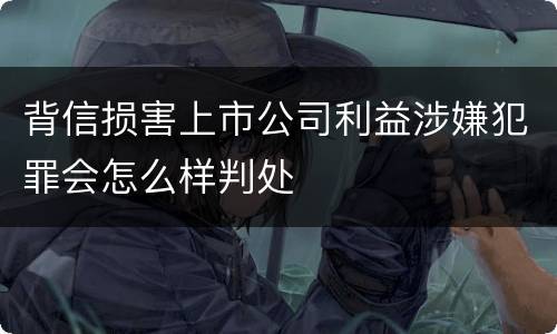 背信损害上市公司利益涉嫌犯罪会怎么样判处