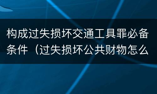 构成过失损坏交通工具罪必备条件（过失损坏公共财物怎么处理）