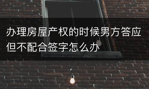 办理房屋产权的时候男方答应但不配合签字怎么办