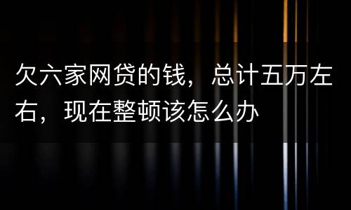 欠六家网贷的钱，总计五万左右，现在整顿该怎么办