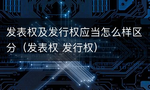 发表权及发行权应当怎么样区分（发表权 发行权）