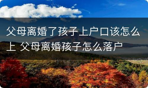 父母离婚了孩子上户口该怎么上 父母离婚孩子怎么落户