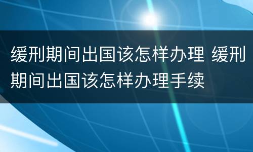 缓刑期间出国该怎样办理 缓刑期间出国该怎样办理手续