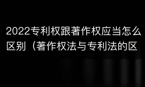 2022专利权跟著作权应当怎么区别（著作权法与专利法的区别）