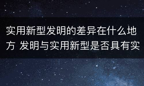 实用新型发明的差异在什么地方 发明与实用新型是否具有实用性