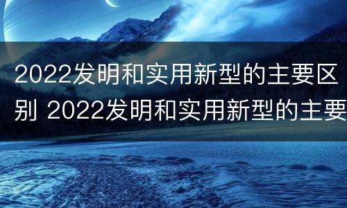 2022发明和实用新型的主要区别 2022发明和实用新型的主要区别是什么