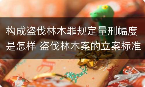 构成盗伐林木罪规定量刑幅度是怎样 盗伐林木案的立案标准及定罪与量刑