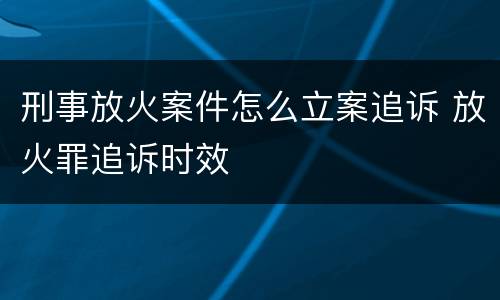 刑事放火案件怎么立案追诉 放火罪追诉时效